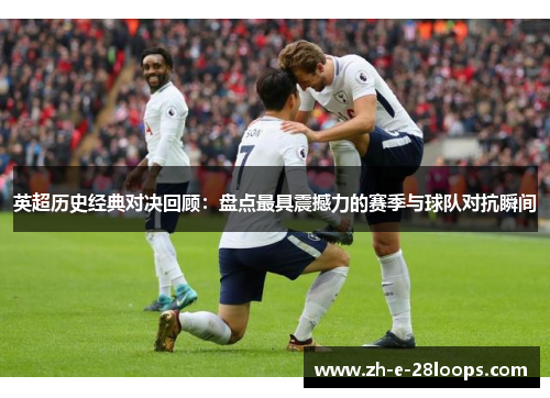 英超历史经典对决回顾：盘点最具震撼力的赛季与球队对抗瞬间
