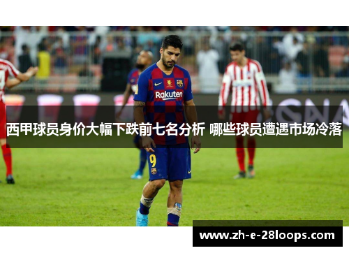 西甲球员身价大幅下跌前七名分析 哪些球员遭遇市场冷落